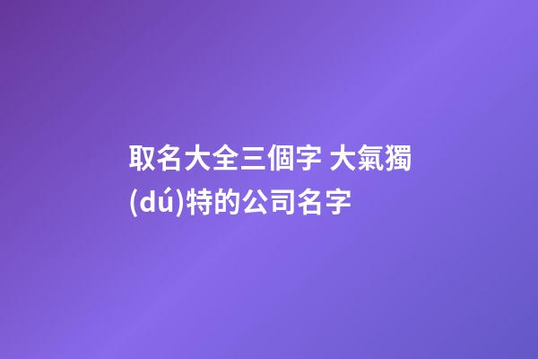 取名大全三個字 大氣獨(dú)特的公司名字-第1張-公司起名-玄機(jī)派